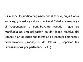 Es el vínculo jurídico originado por el tributo, cuya fuente
es la ley, y constituye el nexo entre el Estado (acreedor) y
el   responsable   o   contribuyente   (deudor),   que   se
manifiesta en una obligación de dar (pago efectivo del
tributo) o en obligaciones formales ( presentar balances y
declaraciones juradas) o de tolerar ( soportar las
fiscalizaciones por parte de SUNAT).
 