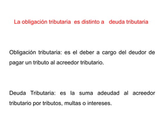 La obligación tributaria es distinto a deuda tributaria




Obligación tributaria: es el deber a cargo del deudor de
pagar un tributo al acreedor tributario.




Deuda Tributaria: es la suma adeudad al acreedor
tributario por tributos, multas o intereses.
 