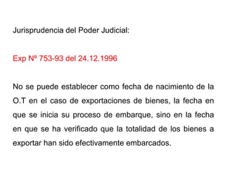 Jurisprudencia del Poder Judicial:


Exp Nº 753-93 del 24.12.1996


No se puede establecer como fecha de nacimiento de la
O.T en el caso de exportaciones de bienes, la fecha en
que se inicia su proceso de embarque, sino en la fecha
en que se ha verificado que la totalidad de los bienes a
exportar han sido efectivamente embarcados.
 