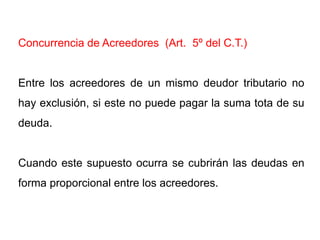 Concurrencia de Acreedores (Art. 5º del C.T.)


Entre los acreedores de un mismo deudor tributario no
hay exclusión, si este no puede pagar la suma tota de su
deuda.


Cuando este supuesto ocurra se cubrirán las deudas en
forma proporcional entre los acreedores.
 