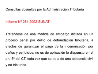 Consultas absueltas por la Administración Tributaria


Informe Nº 264-2002-SUNAT


Tratándose de una medida de embargo dictada en un
proceso penal por delito de defraudación tributaria, a
efectos de garantizar el pago de la indemnización por
daños y perjuicios, no es de aplicación lo dispuesto en el
art. 5º del CT, toda vez que se trata de una acreencia civil
y no tributaria.
 