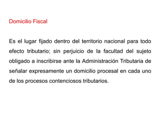 Domicilio Fiscal


Es el lugar fijado dentro del territorio nacional para todo
efecto tributario; sin perjuicio de la facultad del sujeto
obligado a inscribirse ante la Administración Tributaria de
señalar expresamente un domicilio procesal en cada uno
de los procesos contenciosos tributarios.
 