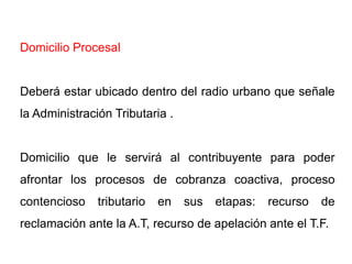Domicilio Procesal


Deberá estar ubicado dentro del radio urbano que señale
la Administración Tributaria .


Domicilio que le servirá al contribuyente para poder
afrontar los procesos de cobranza coactiva, proceso
contencioso    tributario   en   sus   etapas:   recurso   de
reclamación ante la A.T, recurso de apelación ante el T.F.
 