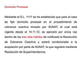 Domicilio Procesal


Mediante el D.L. 1117 se ha establecido que para el caso
de fijar domicilio procesal en el procedimiento de
cobranza coactiva iniciado por SUNAT, el cual está
vigente desde el 14.11.12, se ejercerá por única vez
dentro de los tres días hábiles de notificada la Resolución
de Cobranza Coactiva y estará condicionada a la
aceptación por parte de SUNAT, la que regulará mediante
Resolución de Superintendencia.
 