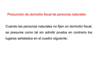 Presunción de domicilio fiscal de personas naturales


Cuando las personas naturales no fijen un domicilio fiscal,
se presume como tal sin admitir prueba en contrario los
lugares señalados en el cuadro siguiente:
 