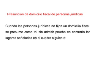 Presunción de domicilio fiscal de personas jurídicas


Cuando las personas jurídicas no fijen un domicilio fiscal,
se presume como tal sin admitir prueba en contrario los
lugares señalados en el cuadro siguiente:
 
