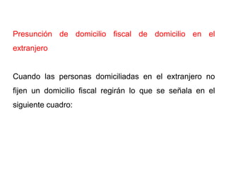Presunción de domicilio fiscal de domicilio en el
extranjero


Cuando las personas domiciliadas en el extranjero no
fijen un domicilio fiscal regirán lo que se señala en el
siguiente cuadro:
 