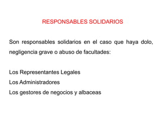RESPONSABLES SOLIDARIOS


Son responsables solidarios en el caso que haya dolo,
negligencia grave o abuso de facultades:


Los Representantes Legales
Los Administradores
Los gestores de negocios y albaceas
 