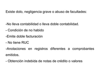 Existe dolo, negligencia grave o abuso de facultades:


-No lleva contabilidad o lleva doble contabilidad.
- Condición de no habido
-Emite doble facturación
- No tiene RUC
-Anotaciones en registros diferentes a comprobantes
emitidos.
- Obtención indebida de notas de crédito o valores
 