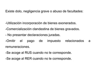 Existe dolo, negligencia grave o abuso de facultades:


-Utilización incorporación de bienes exonerados.
-Comercialización clandestina de bienes gravados.
- No presentar declaraciones juradas.
-Omitir   el   pago   de    impuesto    relacionados    a
remuneraciones.
-Se acoge al RUS cuando no le corresponde.
-Se acoge al RER cuando no le corresponde.
 
