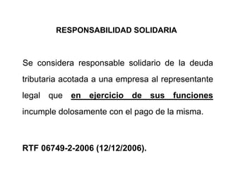 RESPONSABILIDAD SOLIDARIA



Se considera responsable solidario de la deuda
tributaria acotada a una empresa al representante
legal que en ejercicio de sus funciones
incumple dolosamente con el pago de la misma.



RTF 06749-2-2006 (12/12/2006).
 