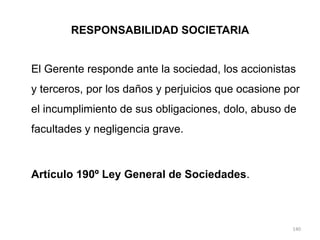 RESPONSABILIDAD SOCIETARIA


El Gerente responde ante la sociedad, los accionistas
y terceros, por los daños y perjuicios que ocasione por
el incumplimiento de sus obligaciones, dolo, abuso de
facultades y negligencia grave.



Artículo 190º Ley General de Sociedades.



                                                     140
 