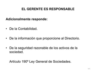 EL GERENTE ES RESPONSABLE


Adicionalmente responde:

• De la Contabilidad.

• De la información que proporcione al Directorio.

• De la seguridad razonable de los activos de la
  sociedad.

  Artículo 190º Ley General de Sociedades.
                                                     141
 