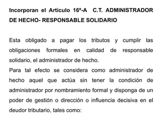 Incorporan el Artículo 16º-A       C.T. ADMINISTRADOR
DE HECHO- RESPONSABLE SOLIDARIO


Esta obligado a pagar los tributos y cumplir las
obligaciones   formales   en     calidad   de   responsable
solidario, el administrador de hecho.
Para tal efecto se considera como administrador de
hecho aquel que actúa sin tener la condición de
administrador por nombramiento formal y disponga de un
poder de gestión o dirección o influencia decisiva en el
deudor tributario, tales como:
 