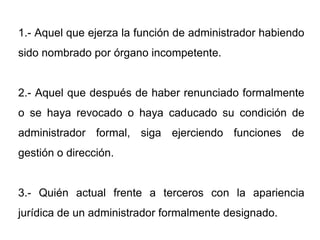 1.- Aquel que ejerza la función de administrador habiendo
sido nombrado por órgano incompetente.


2.- Aquel que después de haber renunciado formalmente
o se haya revocado o haya caducado su condición de
administrador formal, siga ejerciendo funciones de
gestión o dirección.


3.- Quién actual frente a terceros con la apariencia
jurídica de un administrador formalmente designado.
 
