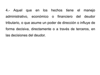 4.-   Aquel   que   en   los   hechos   tiene   el    manejo
administrativo,   económico    o   financiero   del   deudor
tributario, o que asume un poder de dirección o influye de
forma decisiva, directamente o a través de terceros, en
las decisiones del deudor.
 