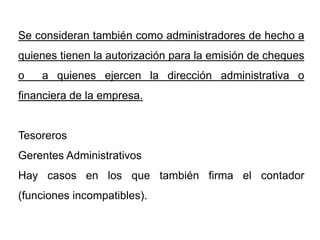 Se consideran también como administradores de hecho a
quienes tienen la autorización para la emisión de cheques
o   a quienes ejercen la dirección administrativa o
financiera de la empresa.


Tesoreros
Gerentes Administrativos
Hay casos en los que también firma el contador
(funciones incompatibles).
 
