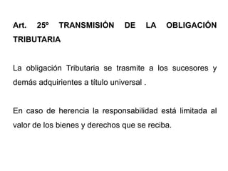 Art.   25º   TRANSMISIÓN        DE    LA   OBLIGACIÓN
TRIBUTARIA


La obligación Tributaria se trasmite a los sucesores y
demás adquirientes a título universal .


En caso de herencia la responsabilidad está limitada al
valor de los bienes y derechos que se reciba.
 