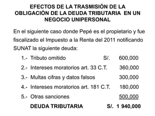 EFECTOS DE LA TRASMISIÓN DE LA
OBLIGACIÓN DE LA DEUDA TRIBUTARIA EN UN
         NEGOCIO UNIPERSONAL

En el siguiente caso donde Pepé es el propietario y fue
fiscalizado el Impuesto a la Renta del 2011 notificando
SUNAT la siguiente deuda:
   1.- Tributo omitido                S/.   600,000
   2.- Intereses moratorios art. 33 C.T.    360,000
   3.- Multas cifras y datos falsos         300,000
   4.- Intereses moratorios art. 181 C.T.   180,000
   5.- Otras sanciones                      500,000
       DEUDA TRIBUTARIA                S/. 1 940,000
 
