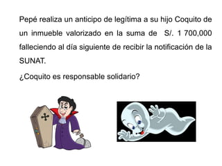 Pepé realiza un anticipo de legítima a su hijo Coquito de
un inmueble valorizado en la suma de S/. 1 700,000
falleciendo al día siguiente de recibir la notificación de la
SUNAT.

¿Coquito es responsable solidario?
 