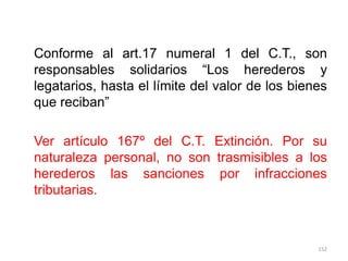 Conforme al art.17 numeral 1 del C.T., son
responsables solidarios “Los herederos y
legatarios, hasta el límite del valor de los bienes
que reciban”

Ver artículo 167º del C.T. Extinción. Por su
naturaleza personal, no son trasmisibles a los
herederos las sanciones por infracciones
tributarias.



                                                 152
 