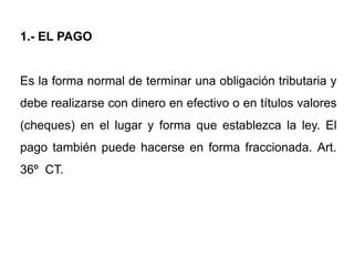 1.- EL PAGO


Es la forma normal de terminar una obligación tributaria y
debe realizarse con dinero en efectivo o en títulos valores
(cheques) en el lugar y forma que establezca la ley. El
pago también puede hacerse en forma fraccionada. Art.
36º CT.
 