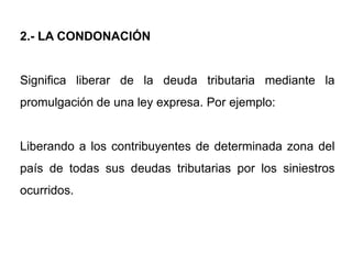 2.- LA CONDONACIÓN


Significa liberar de la deuda tributaria mediante la
promulgación de una ley expresa. Por ejemplo:


Liberando a los contribuyentes de determinada zona del
país de todas sus deudas tributarias por los siniestros
ocurridos.
 