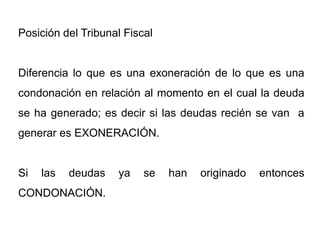 Posición del Tribunal Fiscal


Diferencia lo que es una exoneración de lo que es una
condonación en relación al momento en el cual la deuda
se ha generado; es decir si las deudas recién se van a
generar es EXONERACIÓN.


Si   las   deudas   ya    se   han   originado   entonces
CONDONACIÓN.
 