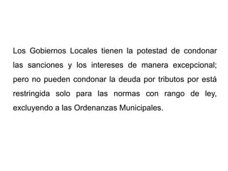 Los Gobiernos Locales tienen la potestad de condonar
las sanciones y los intereses de manera excepcional;
pero no pueden condonar la deuda por tributos por está
restringida solo para las normas con rango de ley,
excluyendo a las Ordenanzas Municipales.
 