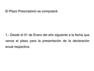 El Plazo Prescriptorio se computará:




1.- Desde el 01 de Enero del año siguiente a la fecha que
vence el plazo para la presentación de la declaración
anual respectiva.
 