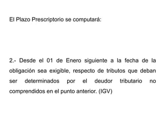 El Plazo Prescriptorio se computará:




2.- Desde el 01 de Enero siguiente a la fecha de la
obligación sea exigible, respecto de tributos que deban
ser   determinados    por   el   deudor    tributario   no
comprendidos en el punto anterior. (IGV)
 