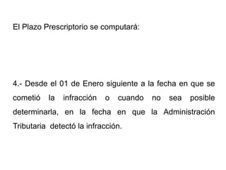 El Plazo Prescriptorio se computará:




4.- Desde el 01 de Enero siguiente a la fecha en que se
cometió   la   infracción   o   cuando   no   sea   posible
determinarla, en la fecha en que la Administración
Tributaria detectó la infracción.
 