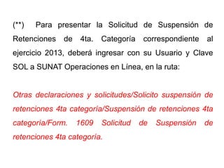 (**)   Para presentar la Solicitud de Suspensión de
Retenciones   de    4ta.   Categoría    correspondiente   al
ejercicio 2013, deberá ingresar con su Usuario y Clave
SOL a SUNAT Operaciones en Línea, en la ruta:


Otras declaraciones y solicitudes/Solicito suspensión de
retenciones 4ta categoría/Suspensión de retenciones 4ta
categoría/Form.    1609    Solicitud   de   Suspensión    de
retenciones 4ta categoría.
 