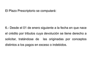 El Plazo Prescriptorio se computará:




6.- Desde el 01 de enero siguiente a la fecha en que nace
el crédito por tributos cuya devolución se tiene derecho a
solicitar, tratándose de   las originadas por conceptos
distintos a los pagos en exceso o indebidos.
 