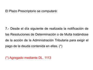 El Plazo Prescriptorio se computará:




7.- Desde el día siguiente de realizada la notificación de
las Resoluciones de Determinación o de Multa tratándose
de la acción de la Administración Tributaria para exigir el
pago de la deuda contenida en ellas. (*)


(*) Agregado mediante DL. 1113
 