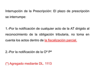 Interrupción de la Prescripción: El plazo de prescripción
se interrumpe:


1.-Por la notificación de cualquier acto de la AT dirigido al
reconocimiento de la obligación tributaria, no toma en
cuenta los actos dentro de la fiscalización parcial.


2.-Por la notificación de la Oº Pº


(*) Agregado mediante DL. 1113
 