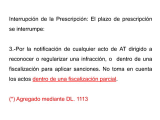 Interrupción de la Prescripción: El plazo de prescripción
se interrumpe:


3.-Por la notificación de cualquier acto de AT dirigido a
reconocer o regularizar una infracción, o dentro de una
fiscalización para aplicar sanciones. No toma en cuenta
los actos dentro de una fiscalización parcial.


(*) Agregado mediante DL. 1113
 