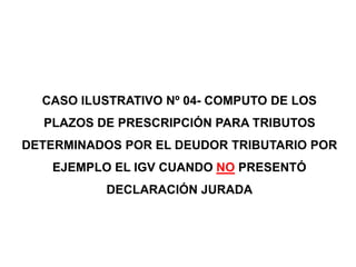 CASO ILUSTRATIVO Nº 04- COMPUTO DE LOS
  PLAZOS DE PRESCRIPCIÓN PARA TRIBUTOS
DETERMINADOS POR EL DEUDOR TRIBUTARIO POR
   EJEMPLO EL IGV CUANDO NO PRESENTÓ
           DECLARACIÓN JURADA
 