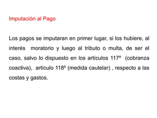 Imputación al Pago


Los pagos se imputaran en primer lugar, si los hubiere, al
interés moratorio y luego al tributo o multa, de ser el
caso, salvo lo dispuesto en los artículos 117º (cobranza
coactiva), artículo 118º (medida cautelar) , respecto a las
costas y gastos.
 
