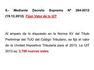 6.-   Mediante    Decreto     Supremo     Nº    264-2012
(19.12.2012) Fijan Valor de la UIT




Al amparo de lo dispuesto en la Norma XV del Título
Preliminar del TUO del Código Tributario, se fijó el valor
de la Unidad Impositiva Tributaria para el 2013. La UIT
2013 es: 3,700 nuevos soles.
 
