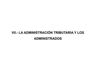 VII.- LA ADMINISTRACIÓN TRIBUTARIA Y LOS
            ADMINISTRADOS
 