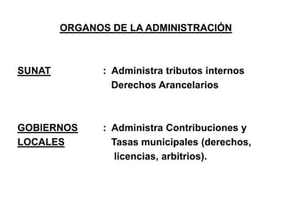 ORGANOS DE LA ADMINISTRACIÓN



SUNAT          : Administra tributos internos
                 Derechos Arancelarios



GOBIERNOS      : Administra Contribuciones y
LOCALES          Tasas municipales (derechos,
                  licencias, arbitrios).
 