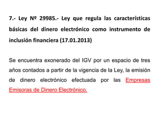 7.- Ley Nº 29985.- Ley que regula las características
básicas del dinero electrónico como instrumento de
inclusión financiera (17.01.2013)


Se encuentra exonerado del IGV por un espacio de tres
años contados a partir de la vigencia de la Ley, la emisión
de dinero electrónico efectuada por las Empresas
Emisoras de Dinero Electrónico.
 
