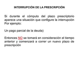 INTERRUPCIÓN DE LA PRESCRIPCIÓN


Si durante el cómputo del plazo prescriptorio
aparece una situación que configure la interrupción
Por ejemplo:

Un pago parcial de la deuda)

Entonces NO se tomará en consideración el tiempo
anterior y comenzará a correr un nuevo plazo de
prescripción
 