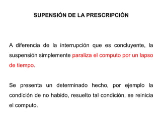 SUPENSIÓN DE LA PRESCRIPCIÓN




A diferencia de la interrupción que es concluyente, la
suspensión simplemente paraliza el computo por un lapso
de tiempo.


Se presenta un determinado hecho, por ejemplo la
condición de no habido, resuelto tal condición, se reinicia
el computo.
 