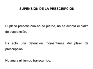 SUPENSIÓN DE LA PRESCRIPCIÓN




El plazo prescriptorio no se pierde, no se cuenta el plazo
de suspensión.


Es solo una detención momentánea del plazo de
prescripción.


No anula el tiempo transcurrido.
 