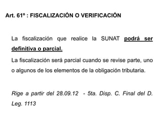Art. 61º : FISCALIZACIÓN O VERIFICACIÓN



  La fiscalización que realice la SUNAT podrá ser
  definitiva o parcial.

  La fiscalización será parcial cuando se revise parte, uno
  o algunos de los elementos de la obligación tributaria.



  Rige a partir del 28.09.12 - 5ta. Disp. C. Final del D.
  Leg. 1113
 
