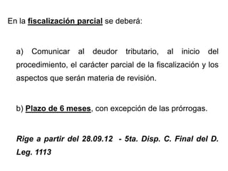 En la fiscalización parcial se deberá:


  a)   Comunicar    al   deudor   tributario,   al   inicio   del
  procedimiento, el carácter parcial de la fiscalización y los
  aspectos que serán materia de revisión.


  b) Plazo de 6 meses, con excepción de las prórrogas.


  Rige a partir del 28.09.12 - 5ta. Disp. C. Final del D.
  Leg. 1113
 