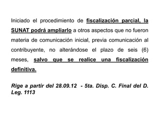 Iniciado el procedimiento de fiscalización parcial, la
SUNAT podrá ampliarlo a otros aspectos que no fueron
materia de comunicación inicial, previa comunicación al
contribuyente, no alterándose el plazo de seis (6)
meses, salvo que se realice una fiscalización
definitiva.


Rige a partir del 28.09.12 - 5ta. Disp. C. Final del D.
Leg. 1113
 