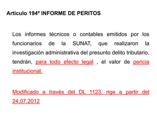 Artículo 194º INFORME DE PERITOS


 Los informes técnicos o contables emitidos por los
 funcionarios     de   la   SUNAT,    que    realizaron    la
 investigación administrativa del presunto delito tributario,
 tendrán, para todo efecto legal , el valor de pericia
 institucional.


 Modificado a través del DL 1123. rige a partir del
 24.07.2012
 